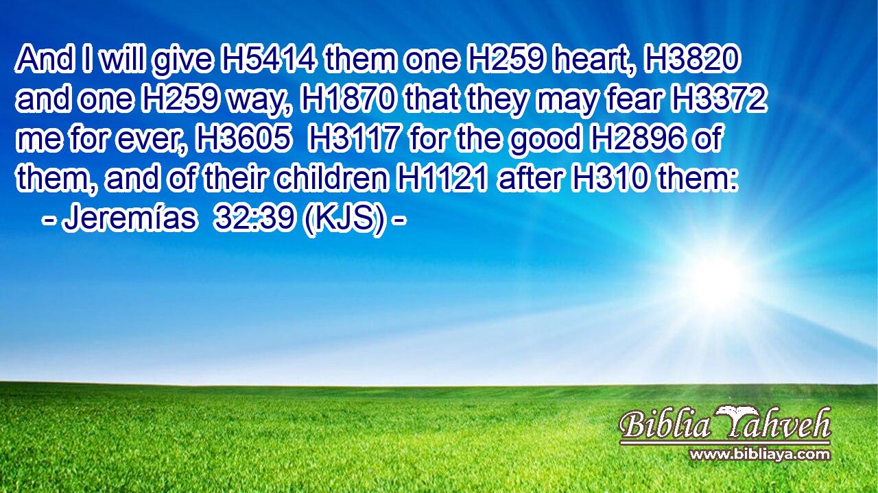 And I will give H5414 them one H259 heart, H3820 and one H259 way, H1870 that they may fear H3372 me for ever, H3605  H3117 for the good H2896 of them, and of their children H1121 after H310 them:
