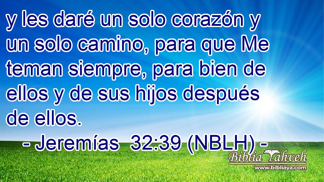  y les daré un solo corazón y un solo camino, para que Me teman siempre, para bien de ellos y de sus hijos después de ellos. 