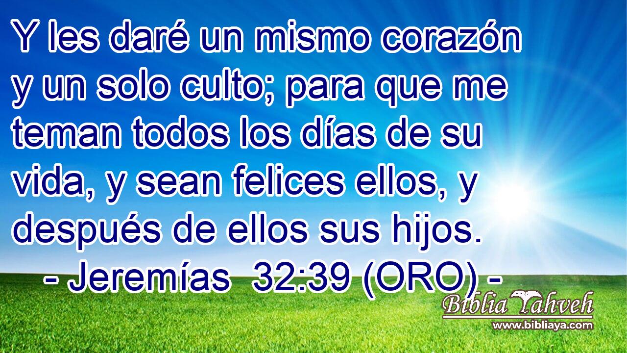  Y les daré un mismo corazón y un solo culto; para que me teman todos los días de su vida, y sean felices ellos, y después de ellos sus hijos. 