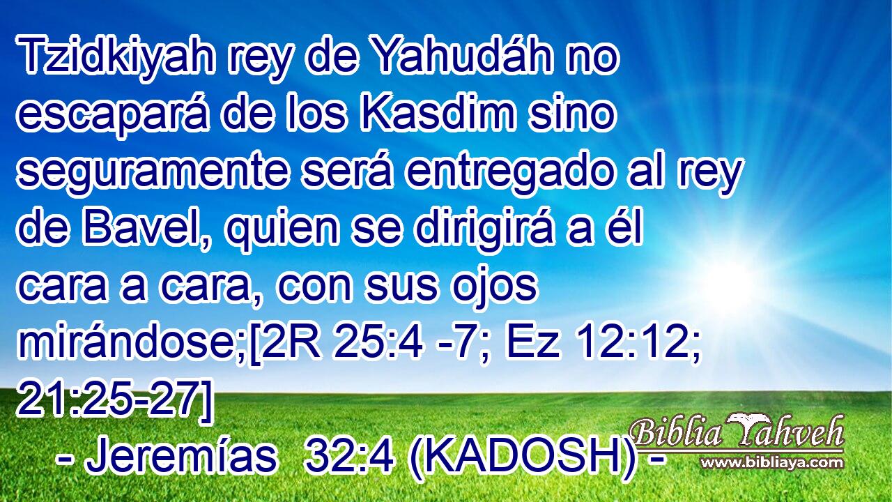  Tzidkiyah rey de Yahudáh no escapará de los Kasdim sino seguramente será entregado al rey de Bavel, quien se dirigirá a él cara a cara, con sus ojos mirándose;[2R 25:4 -7; Ez 12:12; 21:25-27] 