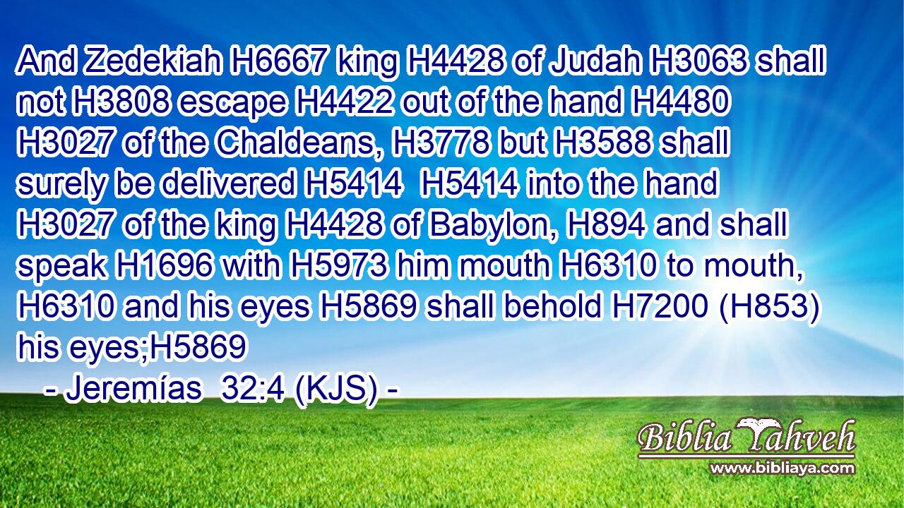 And Zedekiah H6667 king H4428 of Judah H3063 shall not H3808 escape H4422 out of the hand H4480  H3027 of the Chaldeans, H3778 but H3588 shall surely be delivered H5414  H5414 into the hand H3027 of the king H4428 of Babylon, H894 and shall speak H1696 with H5973 him mouth H6310 to mouth, H6310 and his eyes H5869 shall behold H7200 (H853) his eyes;H5869