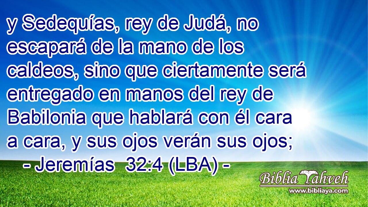 y Sedequías, rey de Judá, no escapará de la mano de los caldeos, sino que ciertamente será entregado en manos del rey de Babilonia que hablará con él cara a cara, y sus ojos verán sus ojos;