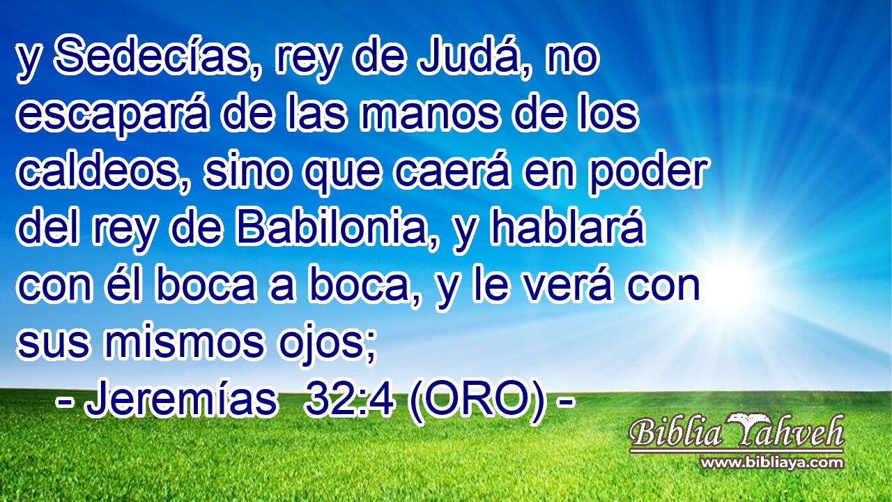  y Sedecías, rey de Judá, no escapará de las manos de los caldeos, sino que caerá en poder del rey de Babilonia, y hablará con él boca a boca, y le verá con sus mismos ojos; 