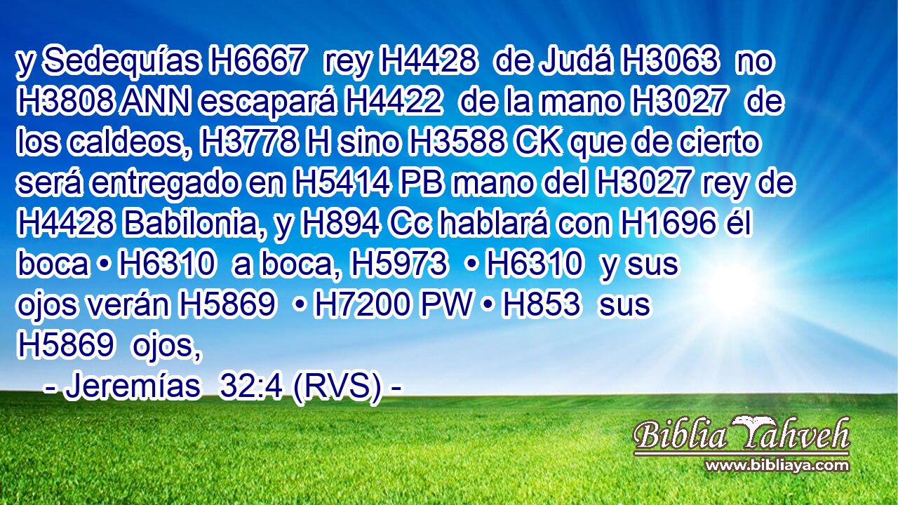 y Sedequías H6667  rey H4428  de Judá H3063  no H3808 ANN escapará H4422  de la mano H3027  de los caldeos, H3778 H sino H3588 CK que de cierto será entregado en H5414 PB mano del H3027 rey de H4428 Babilonia, y H894 Cc hablará con H1696 él boca • H6310  a boca, H5973  • H6310  y sus ojos verán H5869  • H7200 PW • H853  sus H5869  ojos, 
