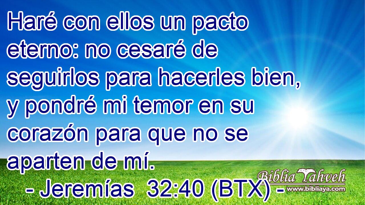 Haré con ellos un pacto eterno: no cesaré de seguirlos para hacerles bien, y pondré mi temor en su corazón para que no se aparten de mí.