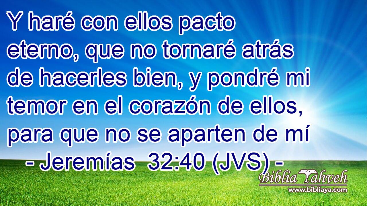 Y haré con ellos pacto eterno, que no tornaré atrás de hacerles bien, y pondré mi temor en el corazón de ellos, para que no se aparten de mí