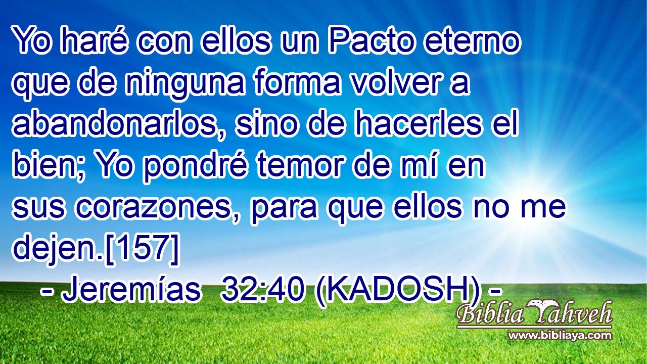  Yo haré con ellos un Pacto eterno que de ninguna forma volver a abandonarlos, sino de hacerles el bien; Yo pondré temor de mí en sus corazones, para que ellos no me dejen.[157] 