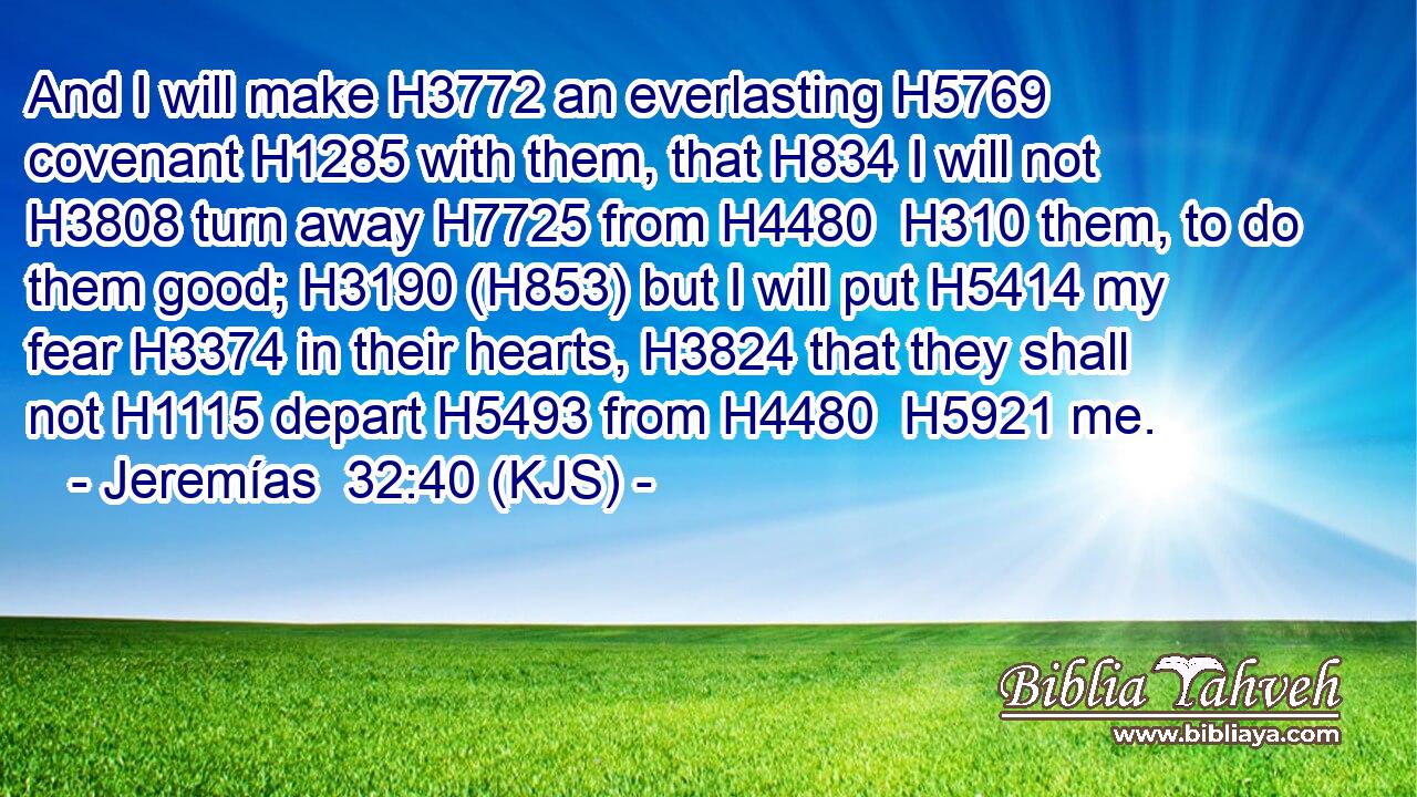 And I will make H3772 an everlasting H5769 covenant H1285 with them, that H834 I will not H3808 turn away H7725 from H4480  H310 them, to do them good; H3190 (H853) but I will put H5414 my fear H3374 in their hearts, H3824 that they shall not H1115 depart H5493 from H4480  H5921 me.