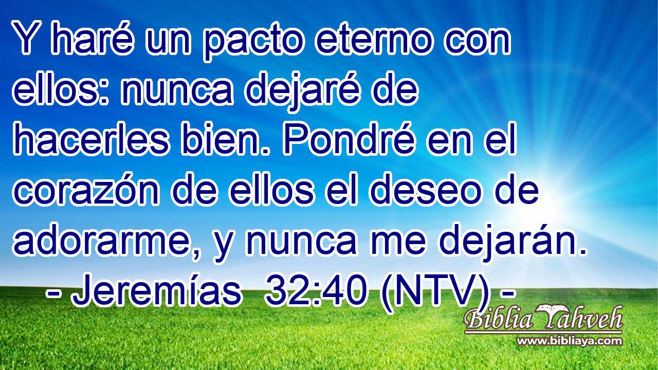 Y haré un pacto eterno con ellos: nunca dejaré de hacerles bien. Pondré en el corazón de ellos el deseo de adorarme, y nunca me dejarán.