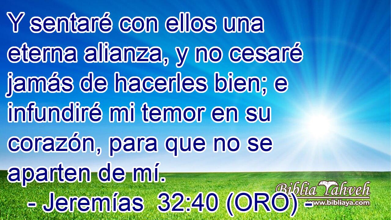  Y sentaré con ellos una eterna alianza, y no cesaré jamás de hacerles bien; e infundiré mi temor en su corazón, para que no se aparten de mí. 