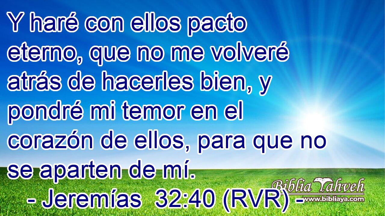 Y haré con ellos pacto eterno, que no me volveré atrás de hacerles bien, y pondré mi temor en el corazón de ellos, para que no se aparten de mí.