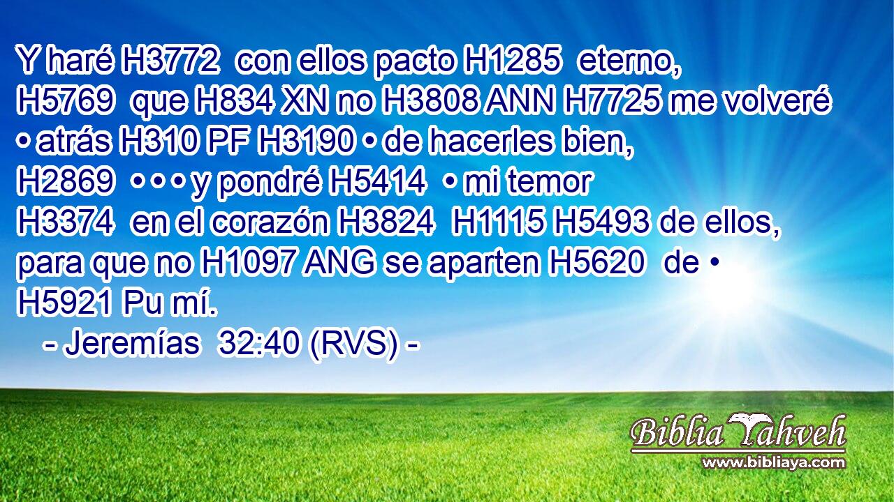Y haré H3772  con ellos pacto H1285  eterno, H5769  que H834 XN no H3808 ANN H7725 me volveré • atrás H310 PF H3190 • de hacerles bien, H2869  • • • y pondré H5414  • mi temor H3374  en el corazón H3824  H1115 H5493 de ellos, para que no H1097 ANG se aparten H5620  de • H5921 Pu mí. 