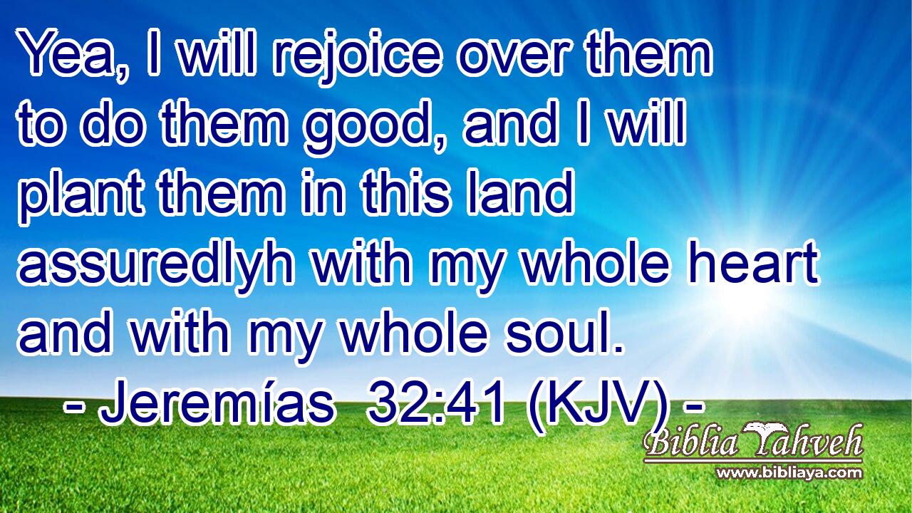 Yea, I will rejoice over them to do them good, and I will plant them in this land assuredlyh with my whole heart and with my whole soul.
