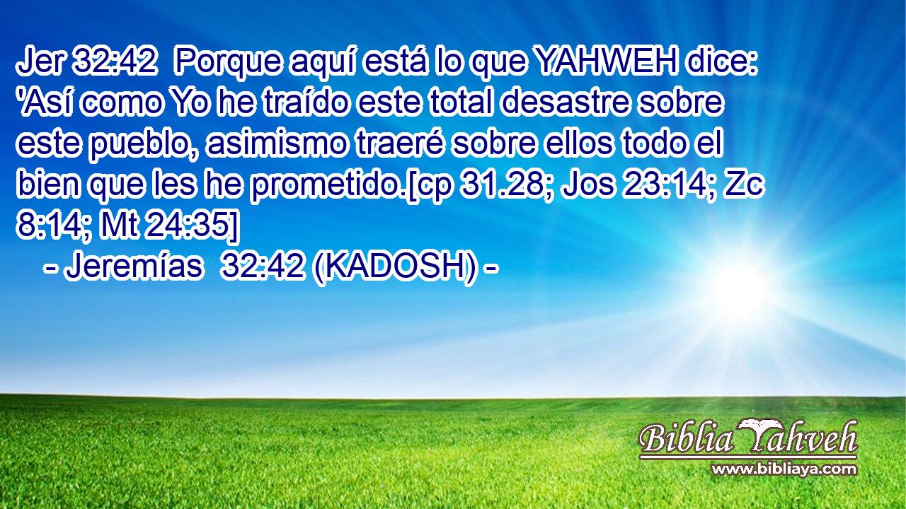  Porque aquí está lo que YAHWEH dice: 'Así como Yo he traído este total desastre sobre este pueblo, asimismo traeré sobre ellos todo el bien que les he prometido.[cp 31.28; Jos 23:14; Zc 8:14; Mt 24:35] 