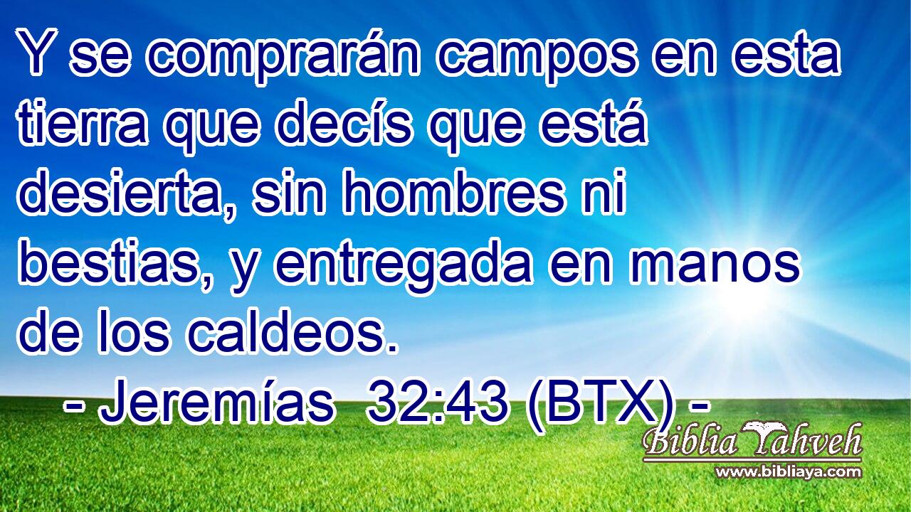 Y se comprarán campos en esta tierra que decís que está desierta, sin hombres ni bestias, y entregada en manos de los caldeos.