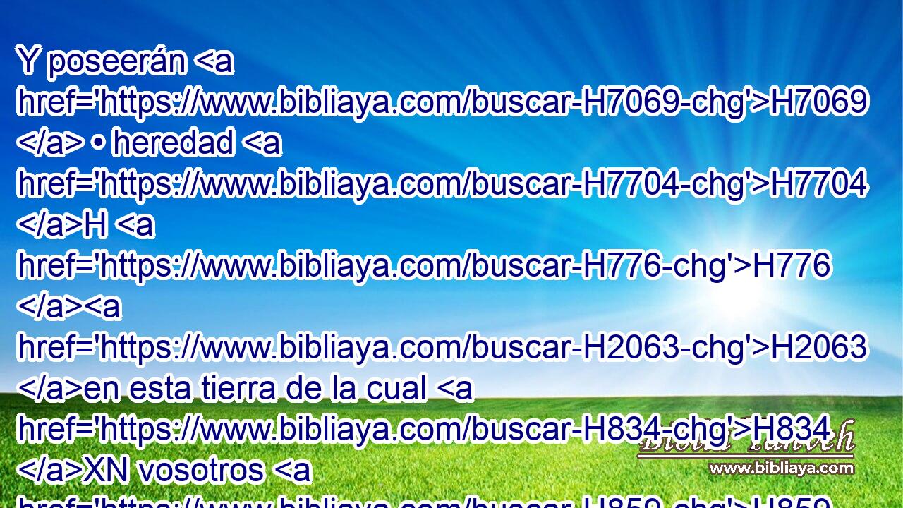Y poseerán H7069  • heredad H7704 H H776 H2063 en esta tierra de la cual H834 XN vosotros H859  decís: H559  Está desierta, H8077  • H1931  • sin H369  hombres H120  y sin animales, H929  es entregada H5414  en manos H3027  de los caldeos. H3778 H 