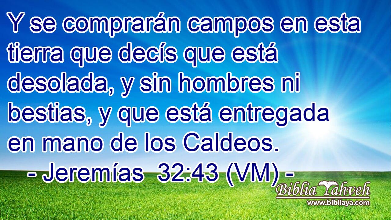  Y se comprarán campos en esta tierra que decís que está desolada, y sin hombres ni bestias, y que está entregada en mano de los Caldeos. 