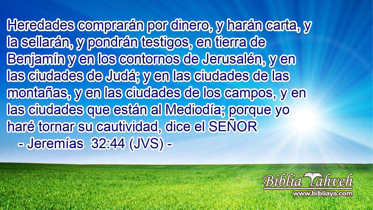 Heredades comprarán por dinero, y harán carta, y la sellarán, y pondrán testigos, en tierra de Benjamín y en los contornos de Jerusalén, y en las ciudades de Judá; y en las ciudades de las montañas, y en las ciudades de los campos, y en las ciudades que están al Mediodía; porque yo haré tornar su cautividad, dice el SEÑOR