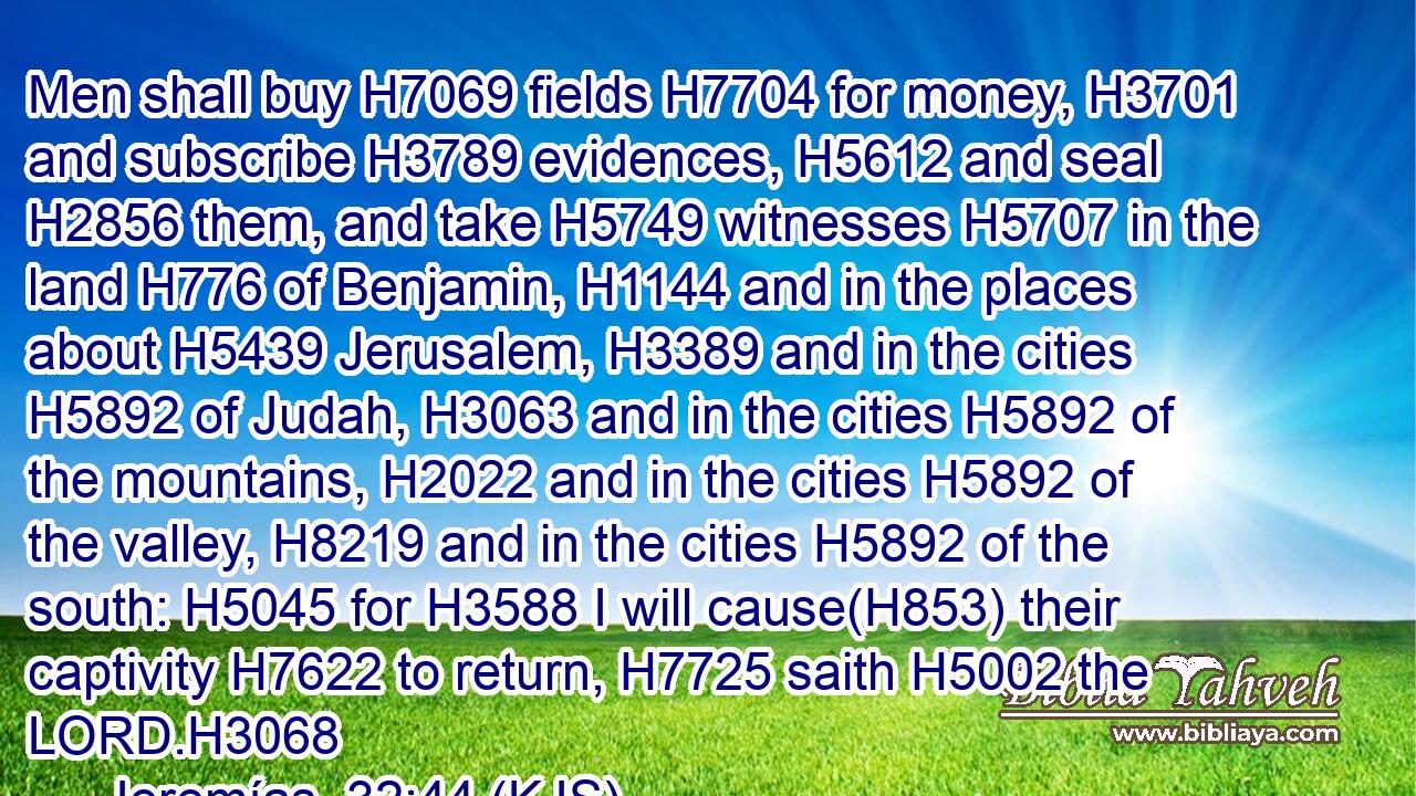 Men shall buy H7069 fields H7704 for money, H3701 and subscribe H3789 evidences, H5612 and seal H2856 them, and take H5749 witnesses H5707 in the land H776 of Benjamin, H1144 and in the places about H5439 Jerusalem, H3389 and in the cities H5892 of Judah, H3063 and in the cities H5892 of the mountains, H2022 and in the cities H5892 of the valley, H8219 and in the cities H5892 of the south: H5045 for H3588 I will cause(H853) their captivity H7622 to return, H7725 saith H5002 the LORD.H3068