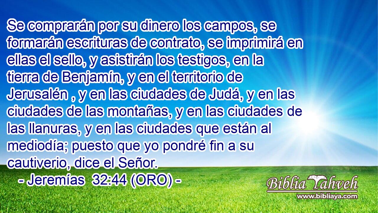  Se comprarán por su dinero los campos, se formarán escrituras de contrato, se imprimirá en ellas el sello, y asistirán los testigos, en la tierra de Benjamín, y en el territorio de Jerusalén , y en las ciudades de Judá, y en las ciudades de las montañas, y en las ciudades de las llanuras, y en las ciudades que están al mediodía; puesto que yo pondré fin a su cautiverio, dice el Señor. 