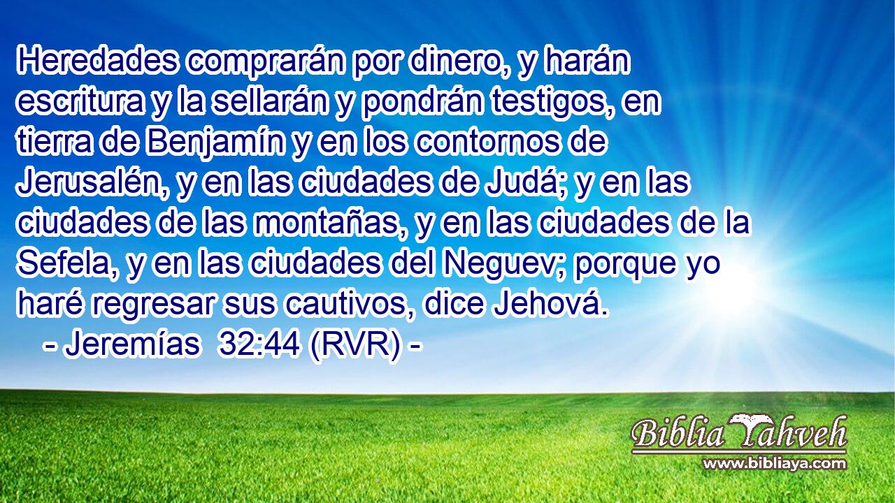 Heredades comprarán por dinero, y harán escritura y la sellarán y pondrán testigos, en tierra de Benjamín y en los contornos de Jerusalén, y en las ciudades de Judá; y en las ciudades de las montañas, y en las ciudades de la Sefela, y en las ciudades del Neguev; porque yo haré regresar sus cautivos, dice Jehová.
