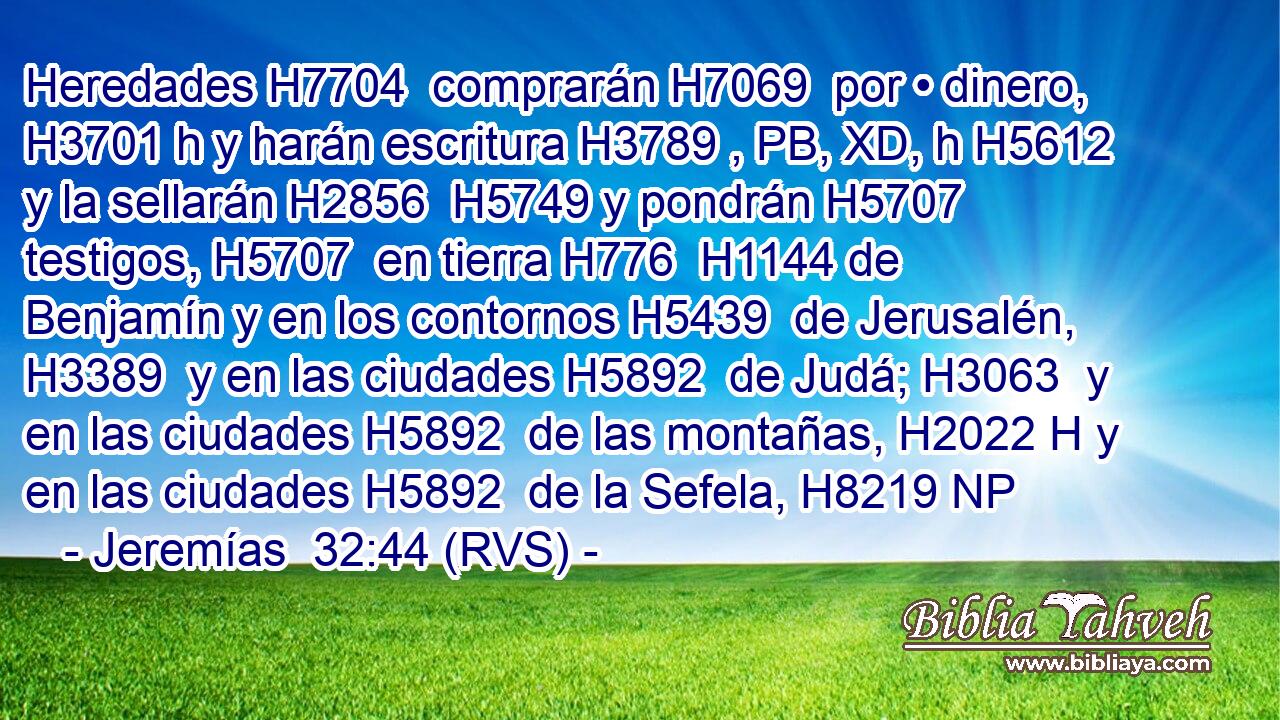 Heredades H7704  comprarán H7069  por • dinero, H3701 h y harán escritura H3789 , PB, XD, h H5612 y la sellarán H2856  H5749 y pondrán H5707  testigos, H5707  en tierra H776  H1144 de Benjamín y en los contornos H5439  de Jerusalén, H3389  y en las ciudades H5892  de Judá; H3063  y en las ciudades H5892  de las montañas, H2022 H y en las ciudades H5892  de la Sefela, H8219 NP
