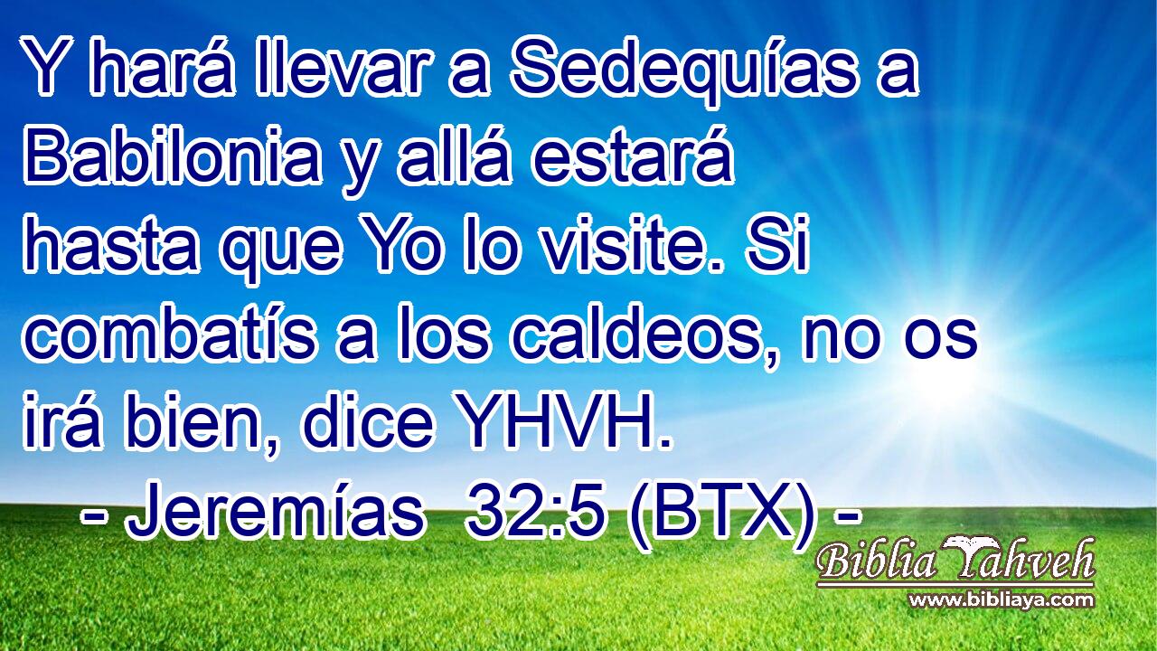 Y hará llevar a Sedequías a Babilonia y allá estará hasta que Yo lo visite. Si combatís a los caldeos, no os irá bien, dice YHVH.