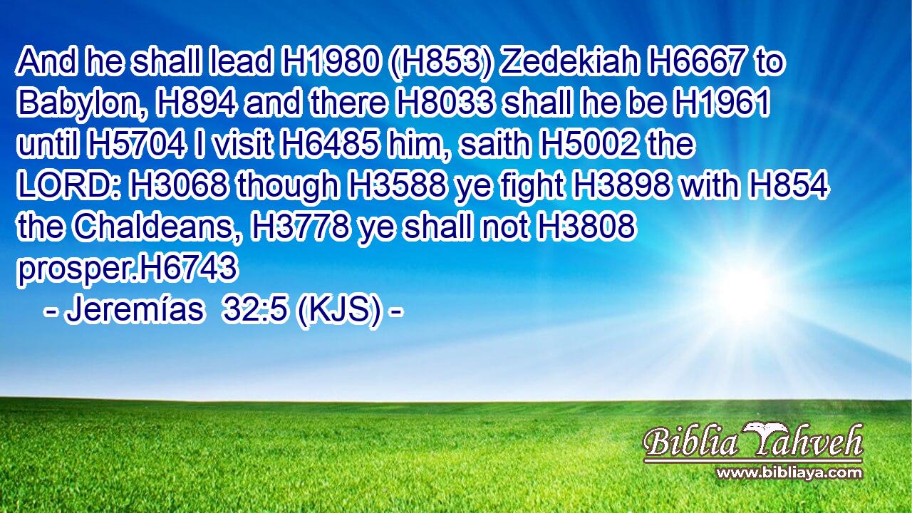And he shall lead H1980 (H853) Zedekiah H6667 to Babylon, H894 and there H8033 shall he be H1961 until H5704 I visit H6485 him, saith H5002 the LORD: H3068 though H3588 ye fight H3898 with H854 the Chaldeans, H3778 ye shall not H3808 prosper.H6743