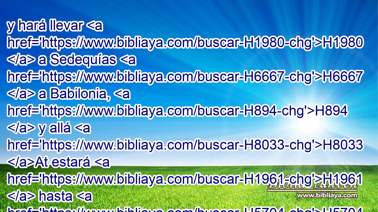 y hará llevar H1980  a Sedequías H6667  a Babilonia, H894  y allá H8033 At estará H1961  hasta H5704 PD que yo le visite; H6485  y si H3588 CK peleareis H3898 VnAMPM2 H854 contra los caldeos, H3778 H no H3808 ANN os irá bien, H6743  dice H5002  Jehová? H3068  