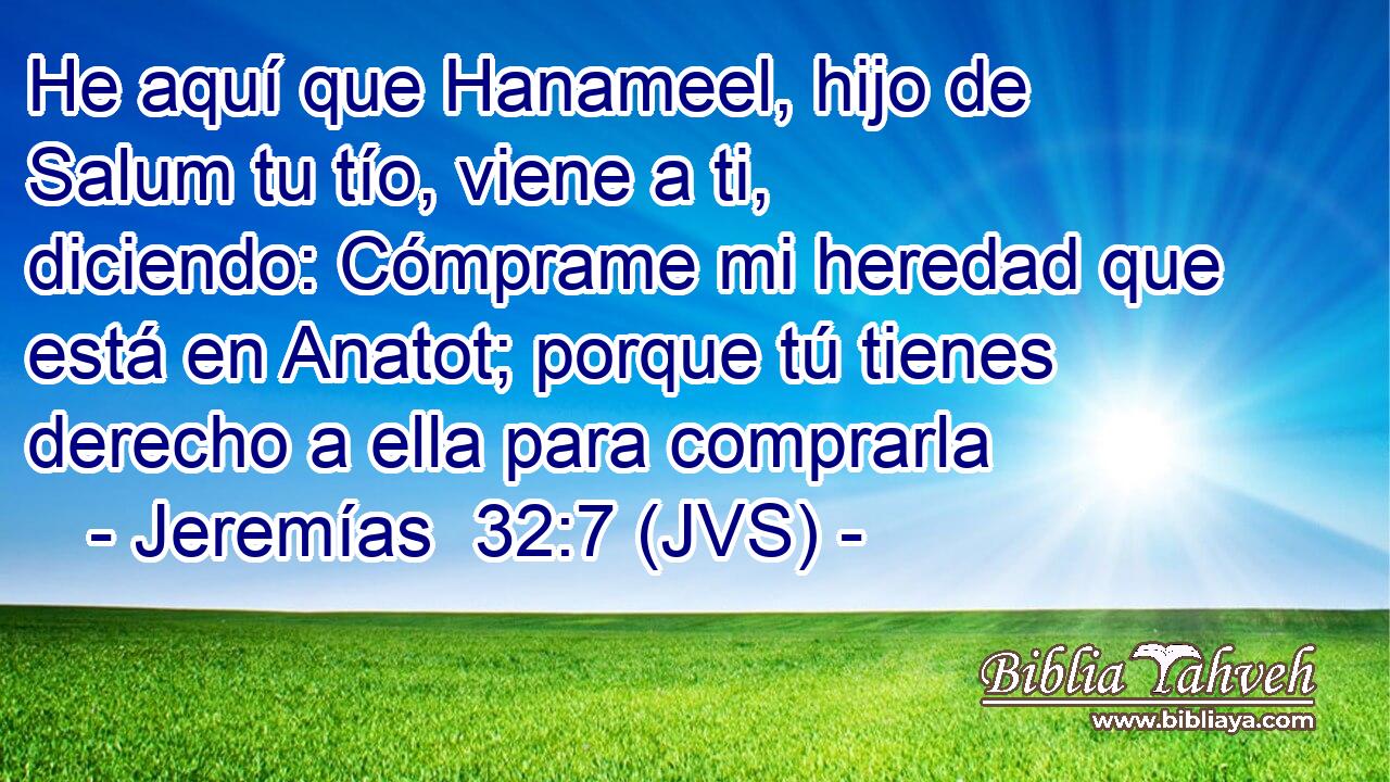 He aquí que Hanameel, hijo de Salum tu tío, viene a ti, diciendo: Cómprame mi heredad que está en Anatot; porque tú tienes derecho a ella para comprarla