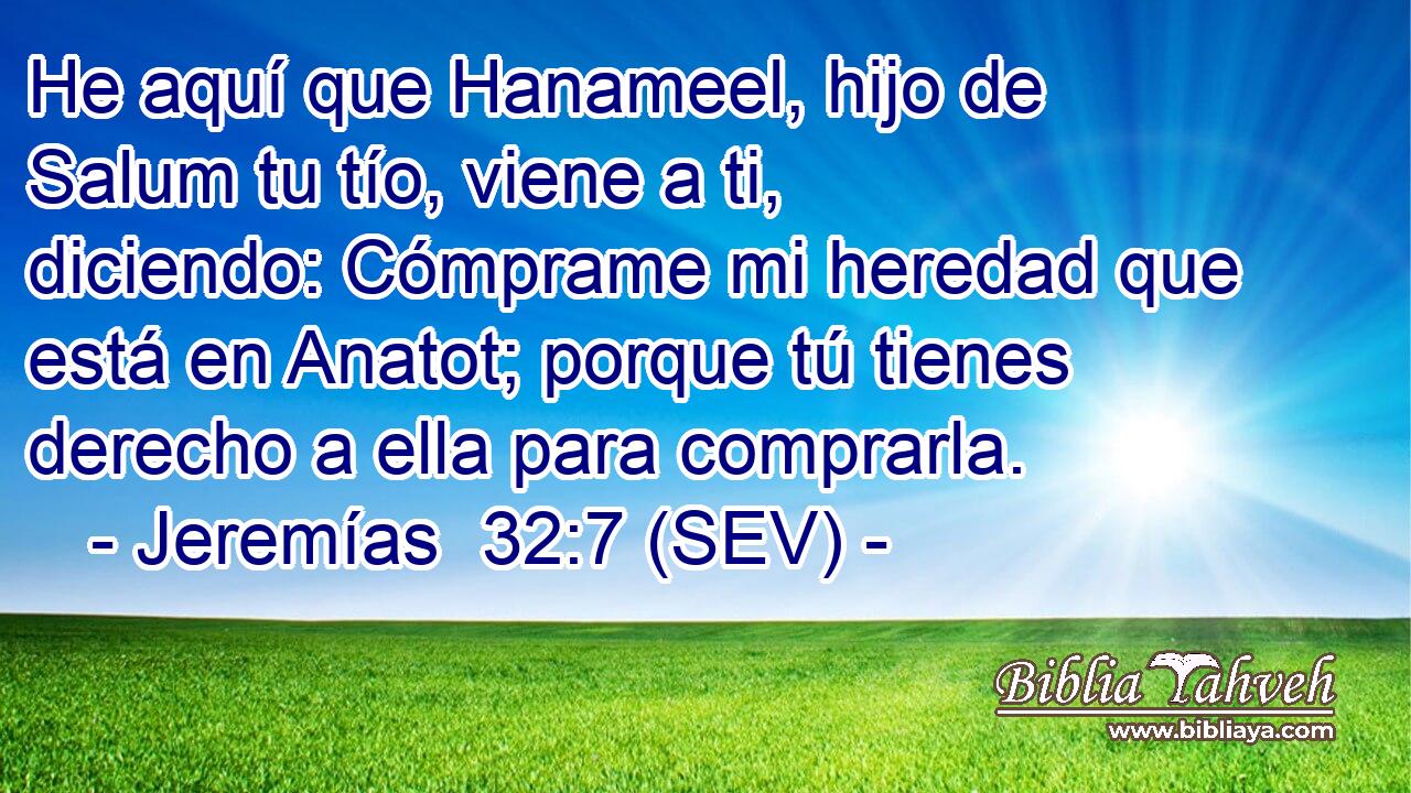 He aquí que Hanameel, hijo de Salum tu tío, viene a ti, diciendo: Cómprame mi heredad que está en Anatot; porque tú tienes derecho a ella para comprarla.