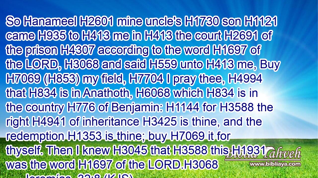 So Hanameel H2601 mine uncle's H1730 son H1121 came H935 to H413 me in H413 the court H2691 of the prison H4307 according to the word H1697 of the LORD, H3068 and said H559 unto H413 me, Buy H7069 (H853) my field, H7704 I pray thee, H4994 that H834 is in Anathoth, H6068 which H834 is in the country H776 of Benjamin: H1144 for H3588 the right H4941 of inheritance H3425 is thine, and the redemption H1353 is thine; buy H7069 it for thyself. Then I knew H3045 that H3588 this H1931 was the word H1697 of the LORD.H3068