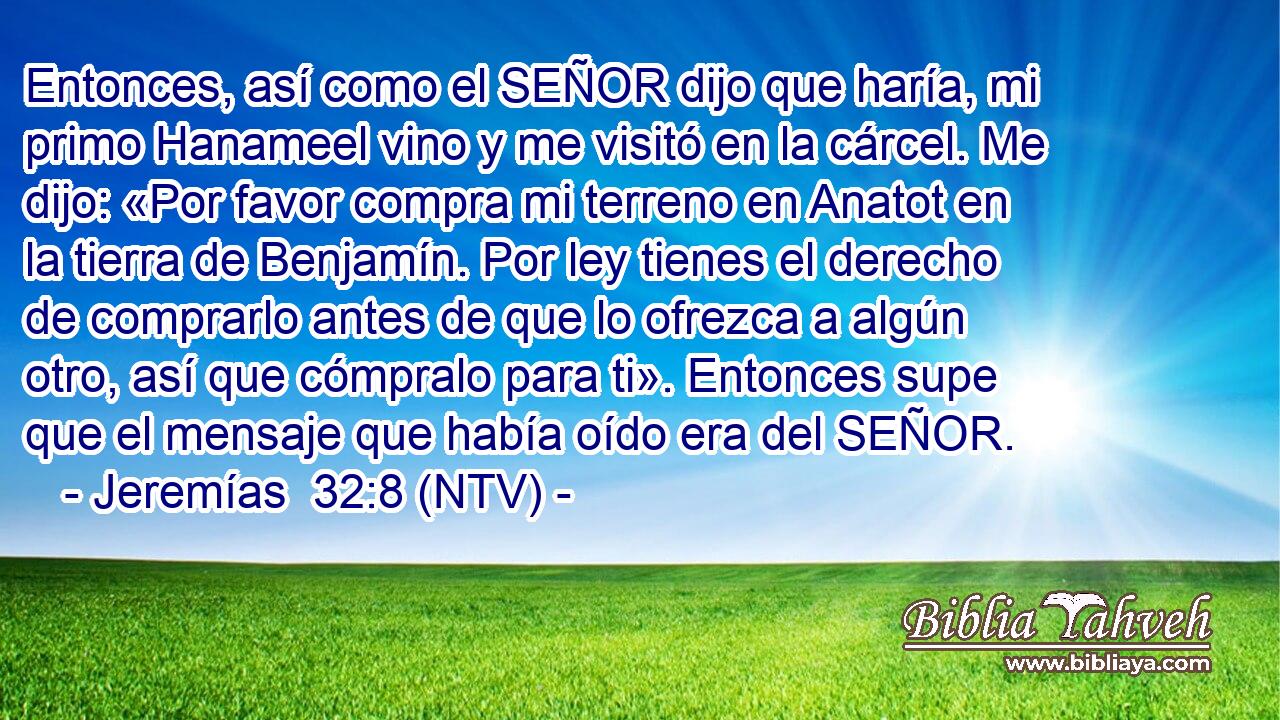 Entonces, así como el SEÑOR dijo que haría, mi primo Hanameel vino y me visitó en la cárcel. Me dijo: «Por favor compra mi terreno en Anatot en la tierra de Benjamín. Por ley tienes el derecho de comprarlo antes de que lo ofrezca a algún otro, así que cómpralo para ti». Entonces supe que el mensaje que había oído era del SEÑOR.