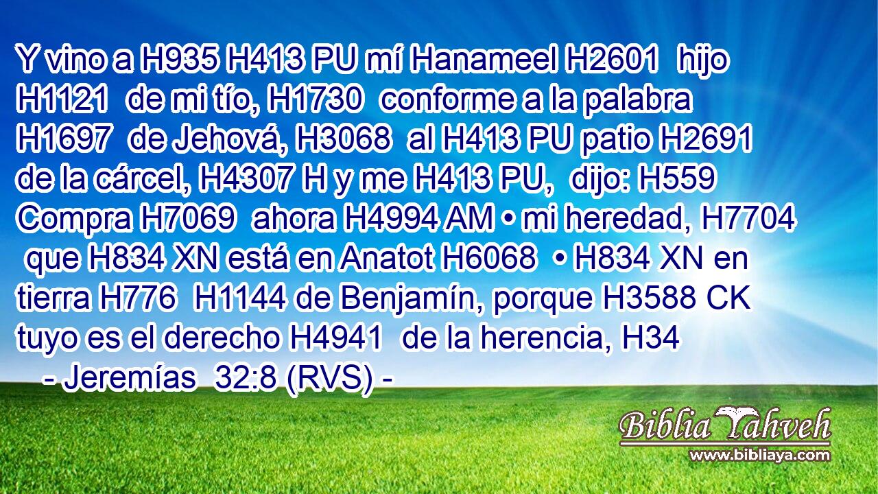 Y vino a H935 H413 PU mí Hanameel H2601  hijo H1121  de mi tío, H1730  conforme a la palabra H1697  de Jehová, H3068  al H413 PU patio H2691  de la cárcel, H4307 H y me H413 PU,  dijo: H559  Compra H7069  ahora H4994 AM • mi heredad, H7704  que H834 XN está en Anatot H6068  • H834 XN en tierra H776  H1144 de Benjamín, porque H3588 CK tuyo es el derecho H4941  de la herencia, H34