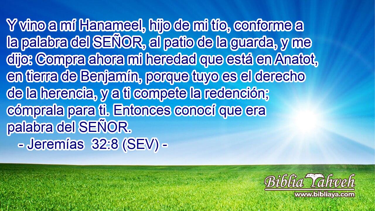 Y vino a mí Hanameel, hijo de mi tío, conforme a la palabra del SEÑOR, al patio de la guarda, y me dijo: Compra ahora mi heredad que está en Anatot, en tierra de Benjamín, porque tuyo es el derecho de la herencia, y a ti compete la redención; cómprala para ti. Entonces conocí que era palabra del SEÑOR.
