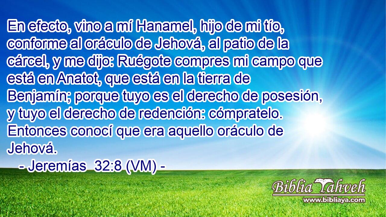  En efecto, vino a mí Hanamel, hijo de mi tío, conforme al oráculo de Jehová, al patio de la cárcel, y me dijo: Ruégote compres mi campo que está en Anatot, que está en la tierra de Benjamín; porque tuyo es el derecho de posesión, y tuyo el derecho de redención: cómpratelo. Entonces conocí que era aquello oráculo de Jehová. 