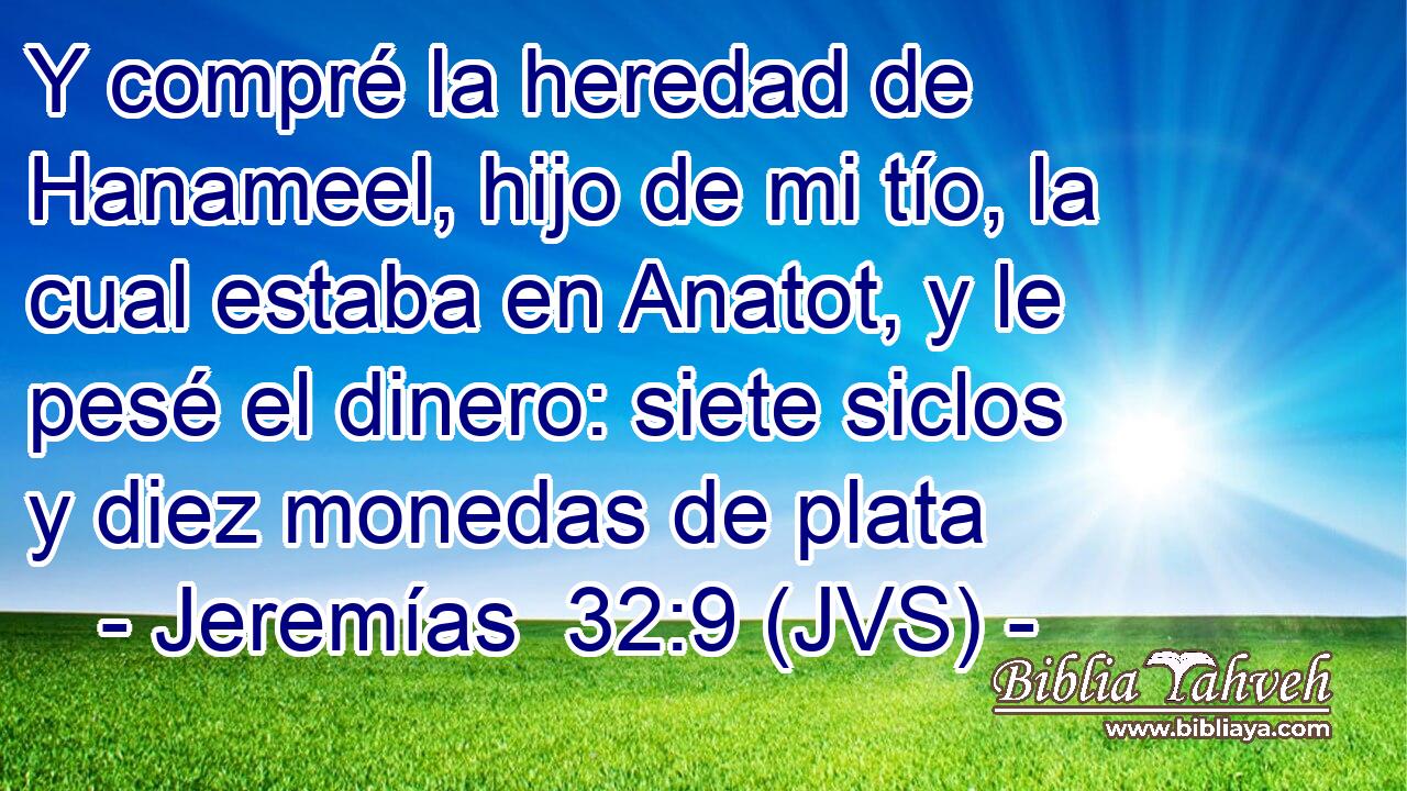 Y compré la heredad de Hanameel, hijo de mi tío, la cual estaba en Anatot, y le pesé el dinero: siete siclos y diez monedas de plata