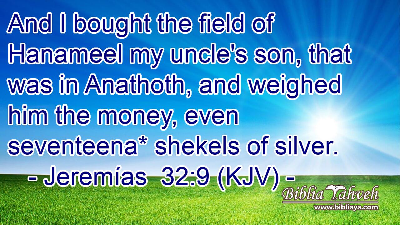 And I bought the field of Hanameel my uncle's son, that was in Anathoth, and weighed him the money, even seventeena* shekels of silver.