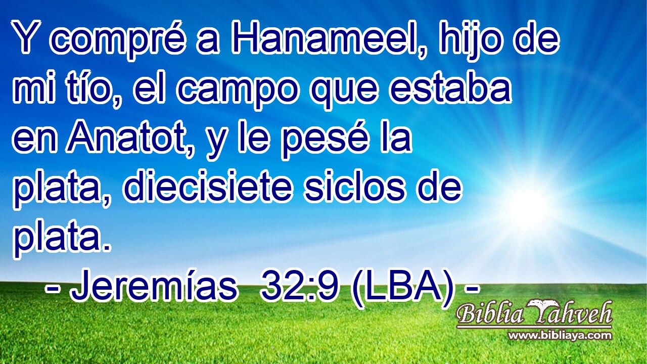 Y compré a Hanameel, hijo de mi tío, el campo que estaba en Anatot, y le pesé la plata, diecisiete siclos de plata.