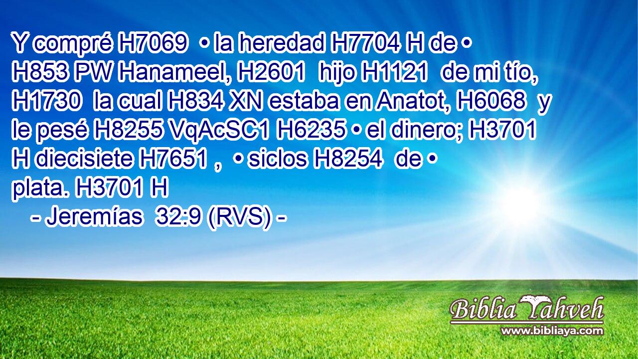 Y compré H7069  • la heredad H7704 H de • H853 PW Hanameel, H2601  hijo H1121  de mi tío, H1730  la cual H834 XN estaba en Anatot, H6068  y le pesé H8255 VqAcSC1 H6235 • el dinero; H3701 H diecisiete H7651 ,  • siclos H8254  de • plata. H3701 H 