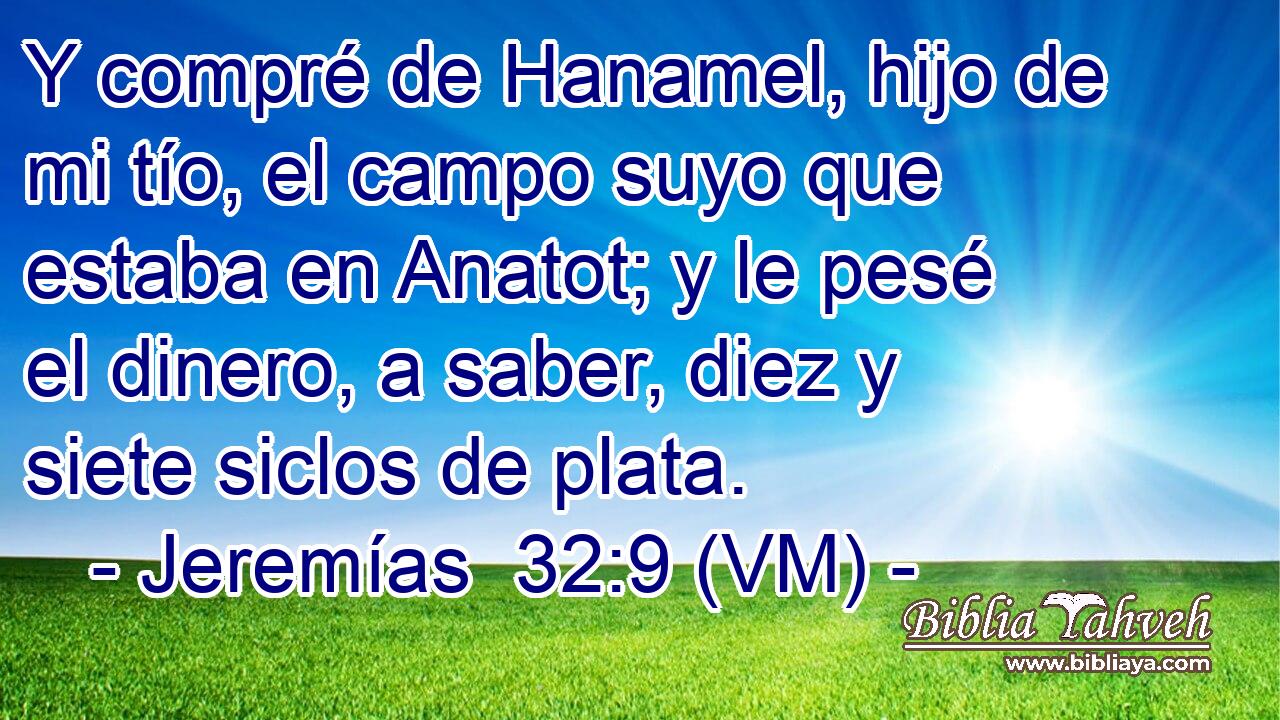  Y compré de Hanamel, hijo de mi tío, el campo suyo que estaba en Anatot; y le pesé el dinero, a saber, diez y siete siclos de plata. 