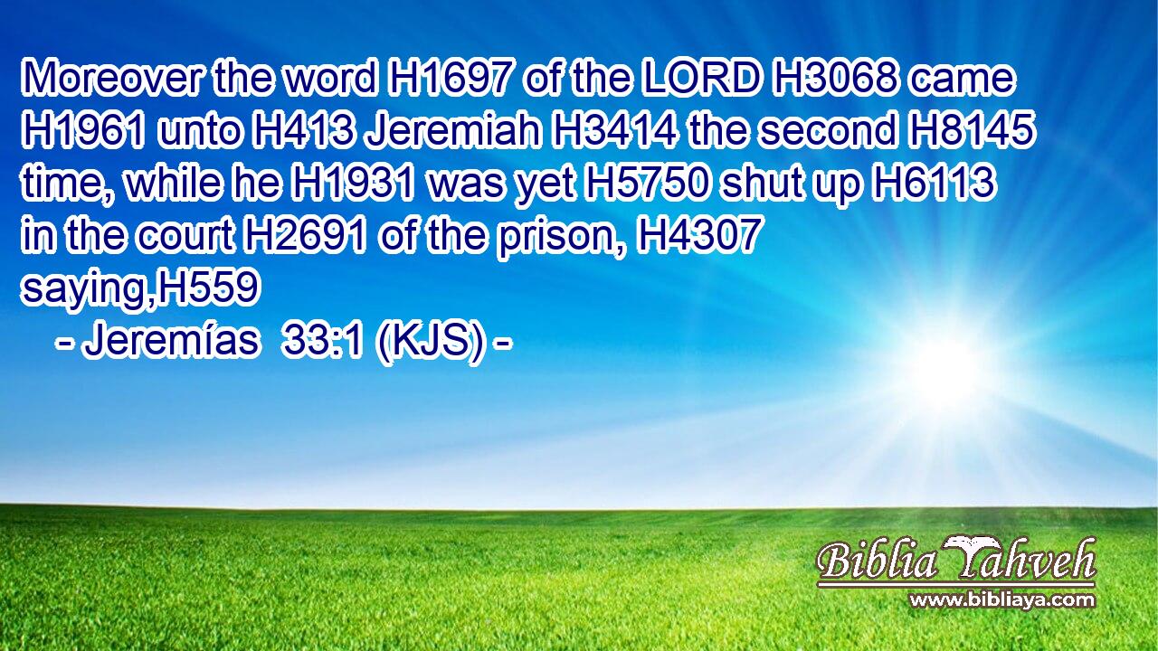 Moreover the word H1697 of the LORD H3068 came H1961 unto H413 Jeremiah H3414 the second H8145 time, while he H1931 was yet H5750 shut up H6113 in the court H2691 of the prison, H4307 saying,H559