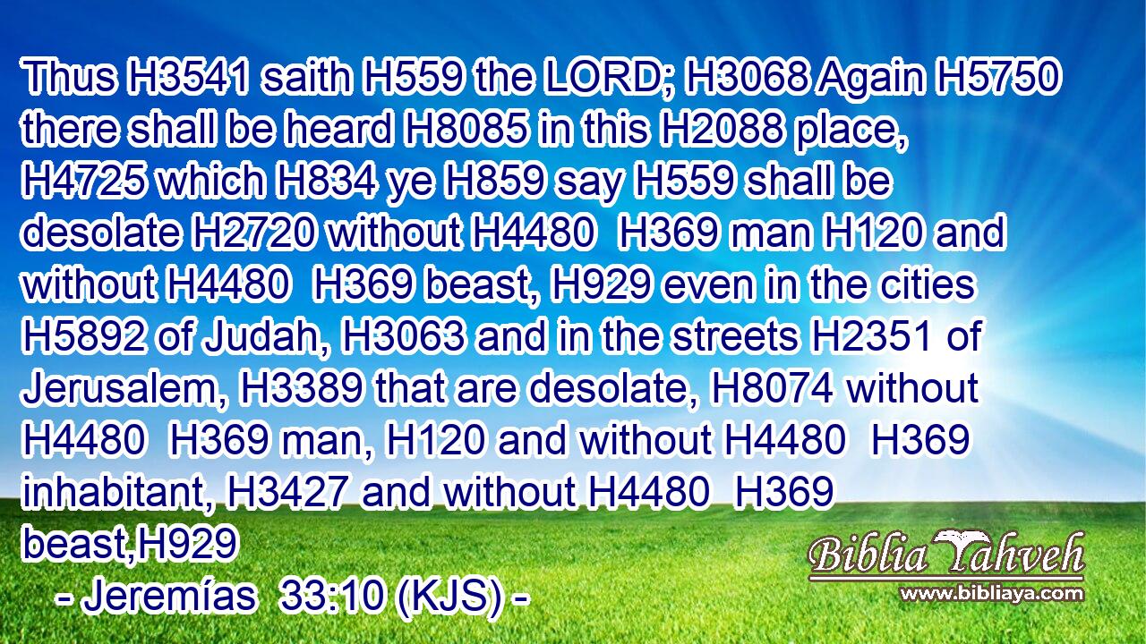 Thus H3541 saith H559 the LORD; H3068 Again H5750 there shall be heard H8085 in this H2088 place, H4725 which H834 ye H859 say H559 shall be desolate H2720 without H4480  H369 man H120 and without H4480  H369 beast, H929 even in the cities H5892 of Judah, H3063 and in the streets H2351 of Jerusalem, H3389 that are desolate, H8074 without H4480  H369 man, H120 and without H4480  H369 inhabitant, H3427 and without H4480  H369 beast,H929