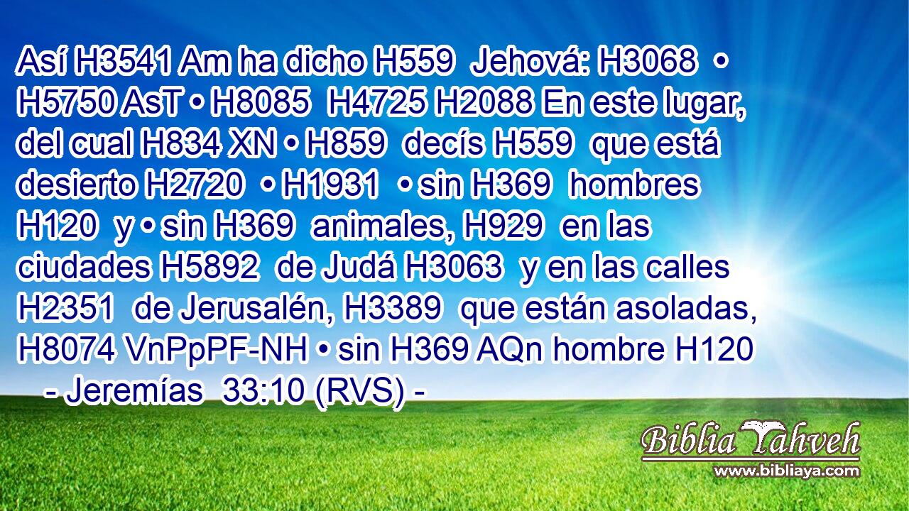 Así H3541 Am ha dicho H559  Jehová: H3068  • H5750 AsT • H8085  H4725 H2088 En este lugar, del cual H834 XN • H859  decís H559  que está desierto H2720  • H1931  • sin H369  hombres H120  y • sin H369  animales, H929  en las ciudades H5892  de Judá H3063  y en las calles H2351  de Jerusalén, H3389  que están asoladas, H8074 VnPpPF-NH • sin H369 AQn hombre H120 