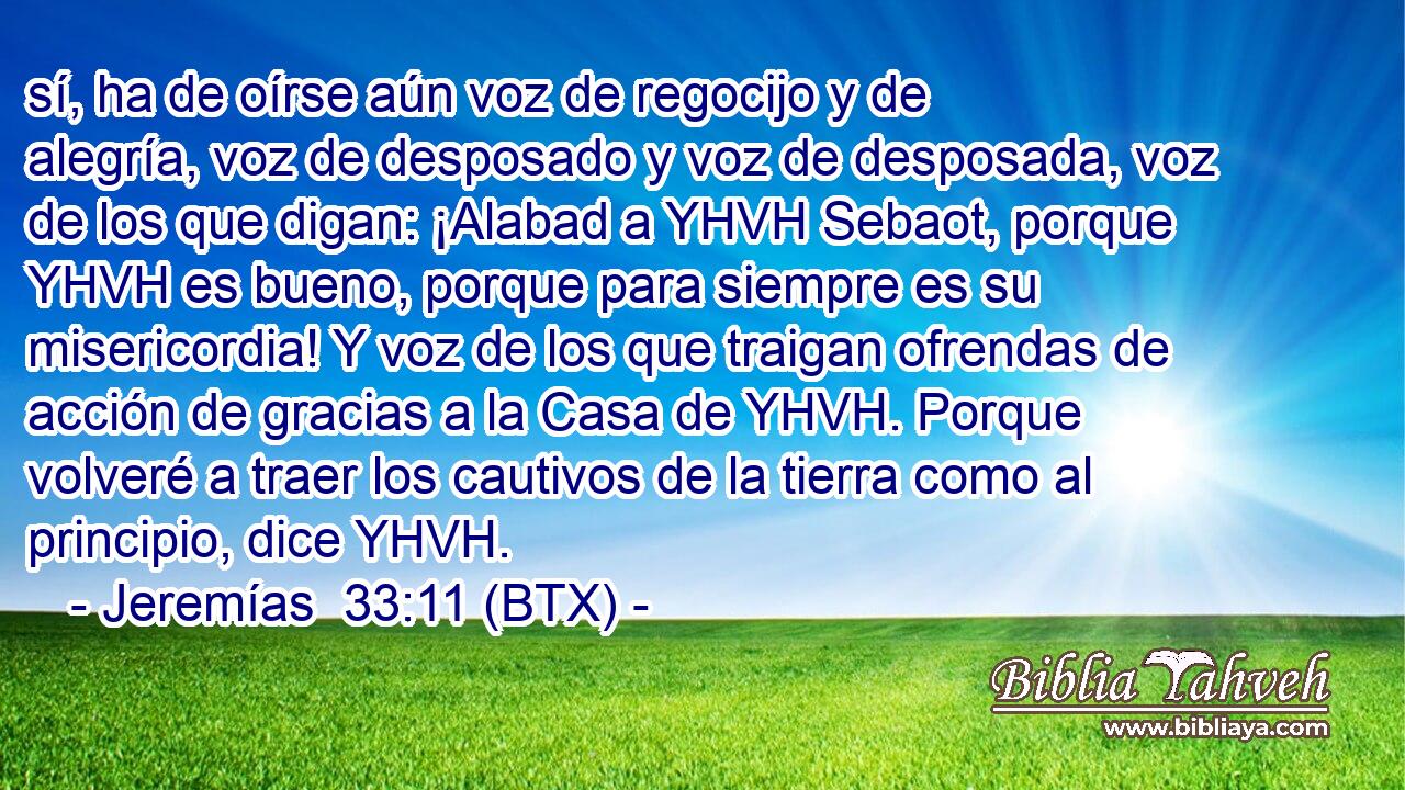 sí, ha de oírse aún voz de regocijo y de alegría, voz de desposado y voz de desposada, voz de los que digan: ¡Alabad a YHVH Sebaot, porque YHVH es bueno, porque para siempre es su misericordia! Y voz de los que traigan ofrendas de acción de gracias a la Casa de YHVH. Porque volveré a traer los cautivos de la tierra como al principio, dice YHVH.