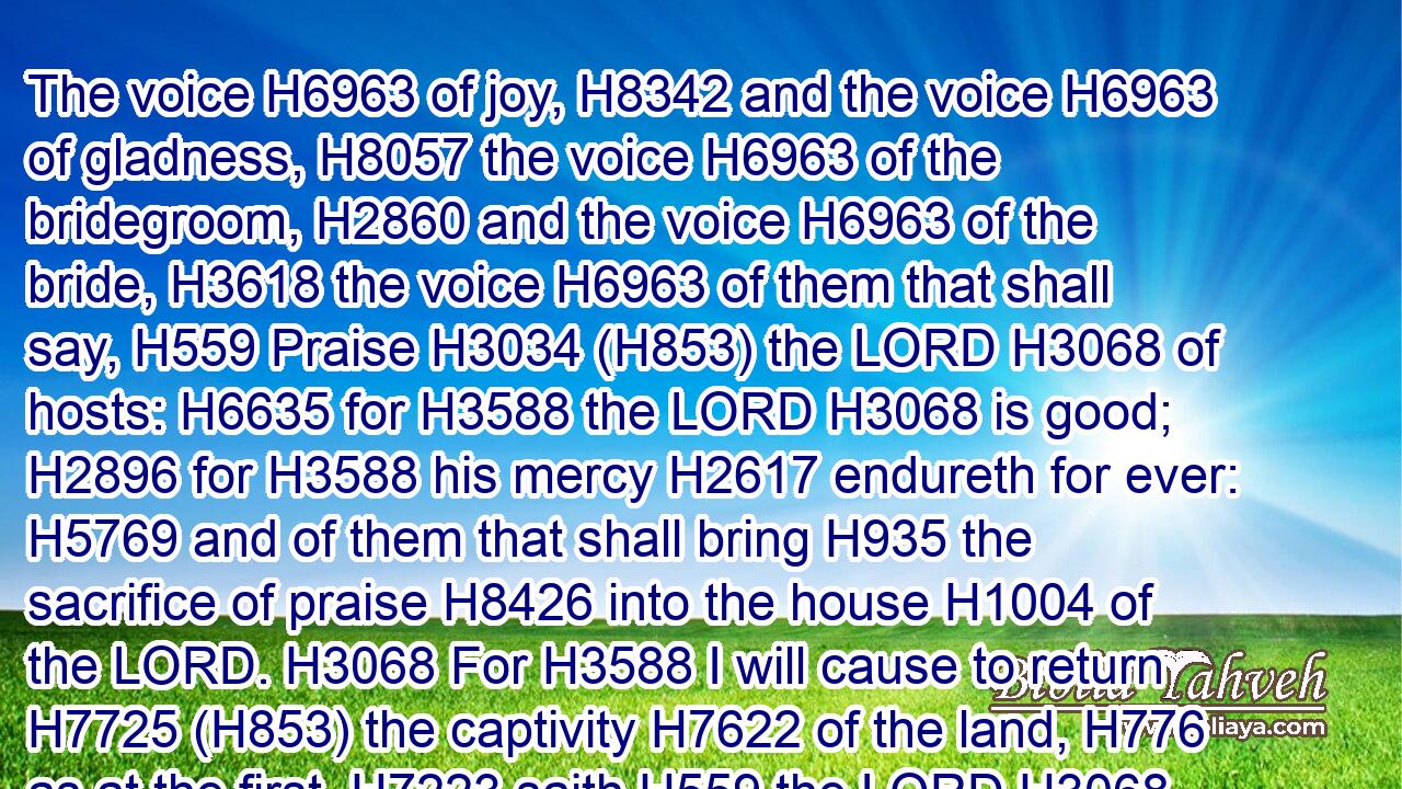 The voice H6963 of joy, H8342 and the voice H6963 of gladness, H8057 the voice H6963 of the bridegroom, H2860 and the voice H6963 of the bride, H3618 the voice H6963 of them that shall say, H559 Praise H3034 (H853) the LORD H3068 of hosts: H6635 for H3588 the LORD H3068 is good; H2896 for H3588 his mercy H2617 endureth for ever: H5769 and of them that shall bring H935 the sacrifice of praise H8426 into the house H1004 of the LORD. H3068 For H3588 I will cause to return H7725 (H853) the captivity H7622 of the land, H776 as at the first, H7223 saith H559 the LORD.H3068