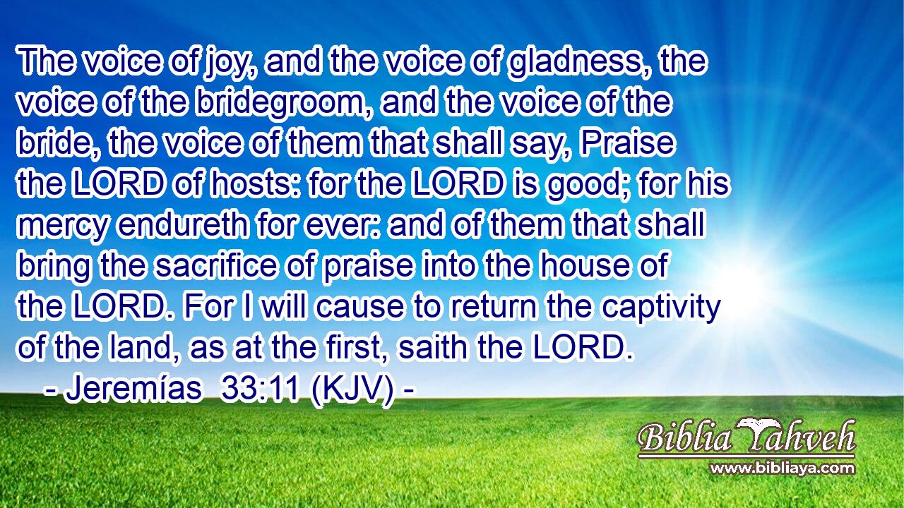 The voice of joy, and the voice of gladness, the voice of the bridegroom, and the voice of the bride, the voice of them that shall say, Praise the LORD of hosts: for the LORD is good; for his mercy endureth for ever: and of them that shall bring the sacrifice of praise into the house of the LORD. For I will cause to return the captivity of the land, as at the first, saith the LORD.