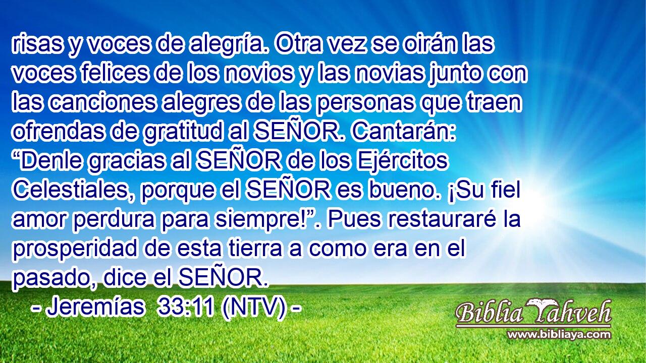 risas y voces de alegría. Otra vez se oirán las voces felices de los novios y las novias junto con las canciones alegres de las personas que traen ofrendas de gratitud al SEÑOR. Cantarán: “Denle gracias al SEÑOR de los Ejércitos Celestiales, porque el SEÑOR es bueno. ¡Su fiel amor perdura para siempre!”. Pues restauraré la prosperidad de esta tierra a como era en el pasado, dice el SEÑOR.