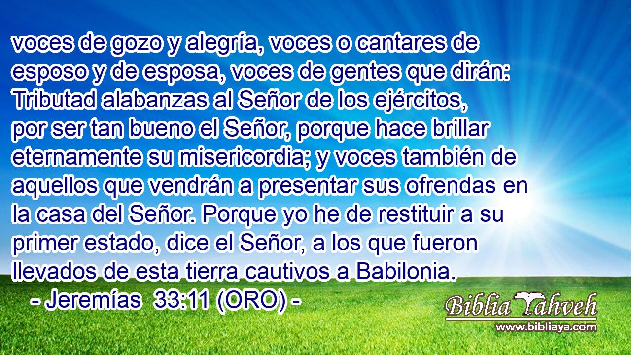  voces de gozo y alegría, voces o cantares de esposo y de esposa, voces de gentes que dirán: Tributad alabanzas al Señor de los ejércitos, por ser tan bueno el Señor, porque hace brillar eternamente su misericordia; y voces también de aquellos que vendrán a presentar sus ofrendas en la casa del Señor. Porque yo he de restituir a su primer estado, dice el Señor, a los que fueron llevados de esta tierra cautivos a Babilonia. 