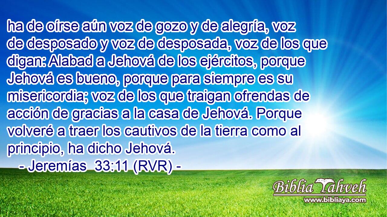 ha de oírse aún voz de gozo y de alegría, voz de desposado y voz de desposada, voz de los que digan: Alabad a Jehová de los ejércitos, porque Jehová es bueno, porque para siempre es su misericordia; voz de los que traigan ofrendas de acción de gracias a la casa de Jehová. Porque volveré a traer los cautivos de la tierra como al principio, ha dicho Jehová.